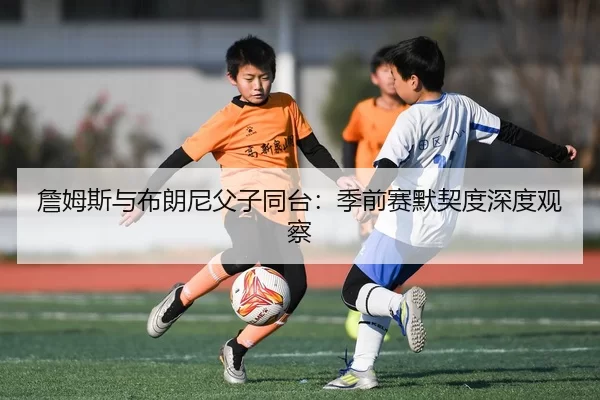 詹姆斯与布朗尼父子同台：季前赛默契度深度观察