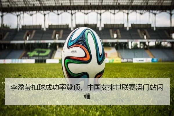 李盈莹扣球成功率登顶，中国女排世联赛澳门站闪耀