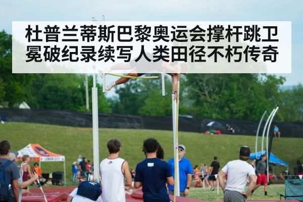 杜普兰蒂斯巴黎奥运会撑杆跳卫冕破纪录续写人类田径不朽传奇