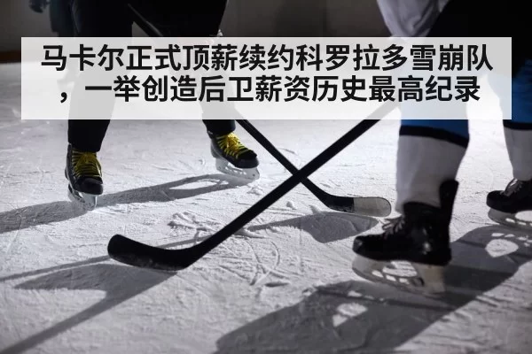 马卡尔正式顶薪续约科罗拉多雪崩队，一举创造后卫薪资历史最高纪录