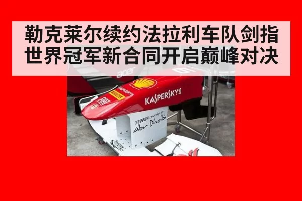 勒克莱尔续约法拉利车队剑指世界冠军新合同开启巅峰对决