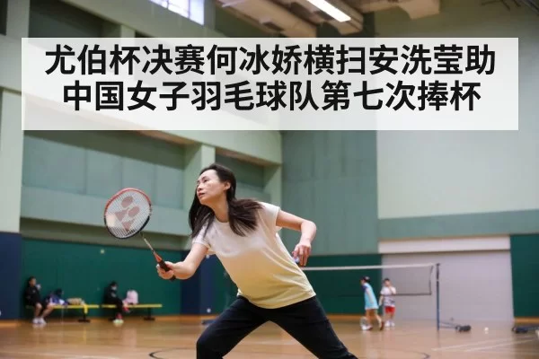 尤伯杯决赛何冰娇横扫安洗莹助中国女子羽毛球队第七次捧杯